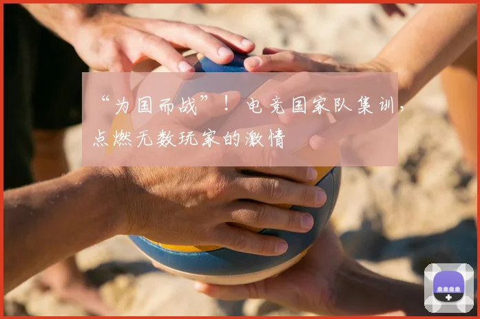 “为国而战”!电竞国家队集训,点燃无数玩家的激情