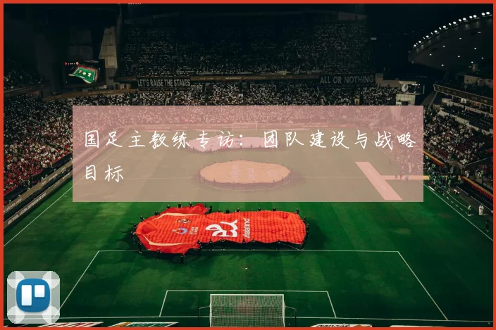 国足主教练专访:团队建设与战略目标