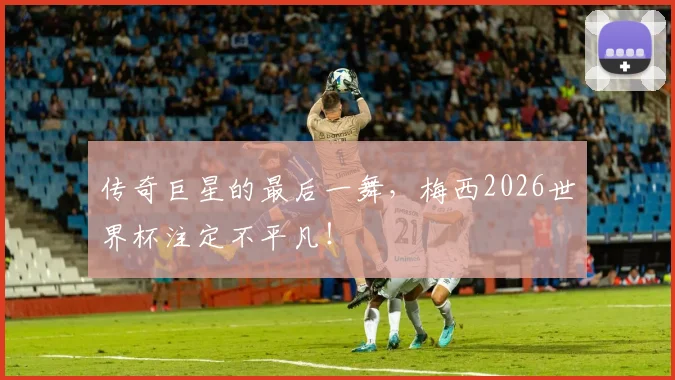 传奇巨星的最后一舞,梅西2026世界杯注定不平凡!