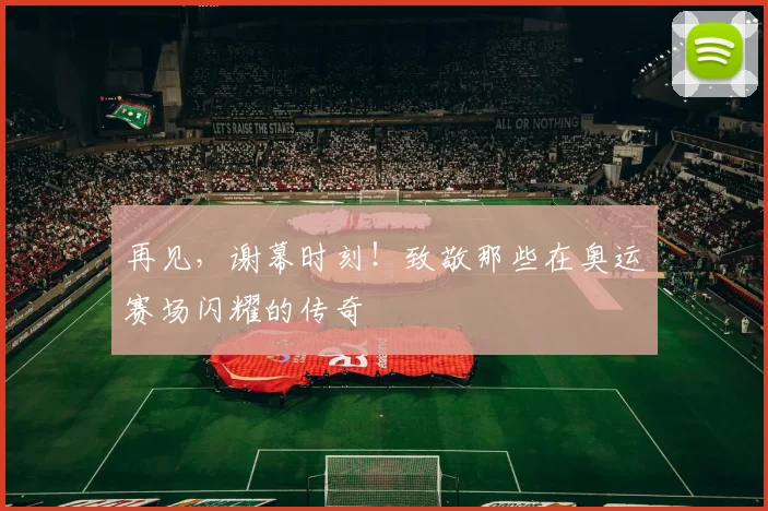再见,谢幕时刻!致敬那些在奥运赛场闪耀的传奇
