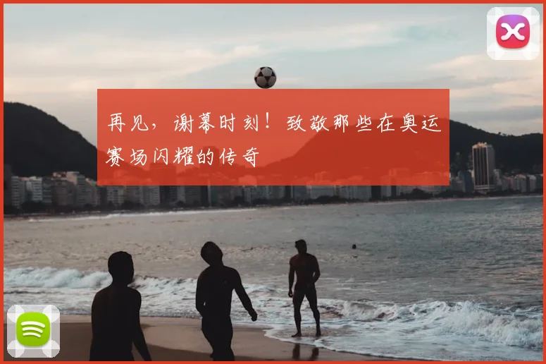 再见，谢幕时刻！致敬那些在奥运赛场闪耀的传奇