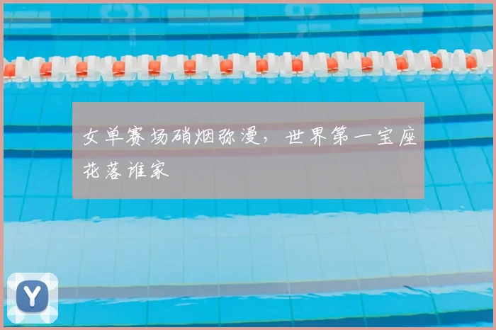 女单赛场硝烟弥漫,世界第一宝座花落谁家